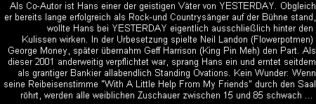 Als Co-Autor ist Hans einer der geistigen Vter von YESTERDAY. Obgleich
er bereits lange erfolgreich als Rock-und Countrysnger auf der Bhne stand,
wollte Hans bei YESTERDAY eigentlich ausschlielich hinter den 
Kulissen wirken. In der Urbesetzung spielte Neil Landon (Flowerpotmen) 
George Money, spter bernahm Geff Harrison (King Pin Meh) den Part. Als
dieser 2001 anderweitig verpflichtet war, sprang Hans ein und erntet seitdem
als grantiger Bankier allabendlich Standing Ovations. Kein Wunder: Wenn
seine Reibeisenstimme 