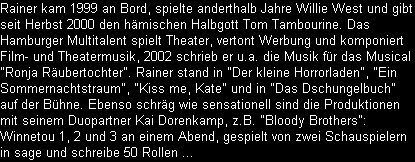 Rainer kam 1999 an Bord, spielte anderthalb Jahre Willie West und gibt
seit Herbst 2000 den hmischen Halbgott Tom Tambourine. Das
Hamburger Multitalent spielt Theater, vertont Werbung und komponiert
Film- und Theatermusik, 2002 schrieb er u.a. die Musik fr das Musical
