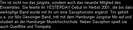 Tini ist nicht nur das jngste, sondern auch das neueste Mitglied des 
Ensembles. Sie feierte ihr YESTERDAY-Debut im Herbst 2001, die bis dato 
vierkpfige Band wurde mit ihr um eine Saxophonistin ergnzt. Tini gehrt 
u.a. zur Nils Gessinger Band, tritt mit dem Hamburger Jungstar Mo auf und 
studiert an der Hamburger Musikhochschule. Neben Saxophon spielt sie 
auch Querflte und Trompete.