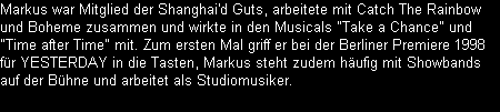 Markus war Mitglied der Shanghai'd Guts, arbeitete mit Catch The Rainbow 
und Boheme zusammen und wirkte in den Musicals 