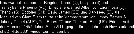 Eric war auf Tournee mit Kingdom Come (D), Lucyfire (S) und 
Transylvania Phoenix (RU). Er spielte u.a. auf Alben von Lacrimosa (D), 
Therion (S), Dodoleo (CH), David James (GB) und Darkseed (D), als
Mitglied von Glam Slam tourte er im Vorprogramm von Jimmy Barnes &
Johnny Diesel (AUS), The Bates (D) und Phantom Blue (US). Eric ist seit
der Premiere 1997 dabei. Anno 2000 ging er fr ein Jahr nach New York und
stie Mitte 2001 wieder zum Ensemble.