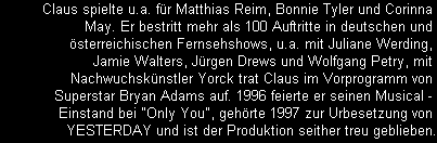 Claus spielte u.a. fr Matthias Reim, Bonnie Tyler und Corinna 
May. Er bestritt mehr als 100 Auftritte in deutschen und 
sterreichischen Fernsehshows, u.a. mit Juliane Werding, 
Jamie Walters, Jrgen Drews und Wolfgang Petry, mit 
Nachwuchsknstler Yorck trat Claus im Vorprogramm von 
Superstar Bryan Adams auf. 1996 feierte er seinen Musical - 
Einstand bei 