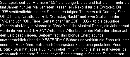 Susi spielt seit der Premiere 1997 die feurige Eloise und hat sich in mehr als
fnf Jahren nur vier Mal vertreten lassen, ein Rekord fr die Ewigkeit. Bis
1995 verffentlichte sie drei Singles, es folgten Tourneen mit Comedy-Star
Olli Dittrich, Auftritte bei RTL 