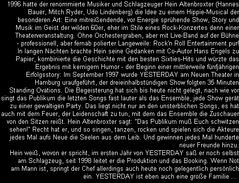 1996 hatte der renommierte Musiker und Schlagzeuger Hein Altenbroxter (Hannes
Bauer, Mitch Ryder, Udo Lindenberg) die Idee zu einem Hippie-Musical der
besonderen Art: Eine mitreiendende, vor Energie sprhende Show, Story und
Musik im Geist der wilden 60er, eher im Stile eines Rock-Konzertes denn einer
Theaterveranstaltung. Ohne Orchestergraben, aber mit Live-Band auf der Bhne
- professionell, aber fernab polierter Langeweile: Rock'n Roll Entertainment pur!
In langen Nchten brachte Hein seine Gedanken mit Co-Autor Hans Engels zu
Papier, kombinierte die Geschichte mit den besten Sixties-Hits und wrzte das
Ergebnis mit kernigem Humor - der Beginn einer mittlerweile fnfjhrigen
Erfolgsstory: Im September 1997 wurde YESTERDAY am Neuen Theater in
Hamburg uraufgefhrt, der dreieinhalbstndigen Show folgten 35 Minuten
Standing Ovations. Die Begeisterung hat sich bis heute nicht gelegt, nach wie vor
singt das Publikum die letzten Songs fast lauter als das Ensemble, jede Show gert
zu einer gewaltigen Party. Das liegt nicht nur an den unsterblichen Songs, es hat
auch mit dem Feuer, der Leidenschaft zu tun, mit dem das Ensemble die Zuschauer
von den Sitzen reit. Hein Altenbroxter sagt: 