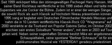 Seit 1999 verkrpert Mike den stimmgewaltigen Pechvogel Harry Hansen. Mit
seiner Band Rockhaus verffentliche er bis 1998 sieben Alben und teilte mit
Superstars wie Joe Cocker die Bhne. Zudem ist er einer der wenigen Snger,
die sowohl Rock als auch Klassik auf hchstem Niveau prsentieren knnen:
1995 sang er begleitet vom Deutschen Filmorchester Hndels Messias und
nahm die in 10 Lndern verffentlichte Klassik-Rock CD 