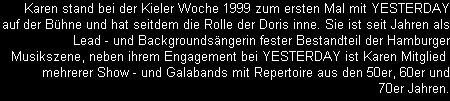 Karen stand bei der Kieler Woche 1999 zum ersten Mal mit YESTERDAY
auf der Bhne und hat seitdem die Rolle der Doris inne. Sie ist seit Jahren als
Lead - und Backgroundsngerin fester Bestandteil der Hamburger
Musikszene, neben ihrem Engagement bei YESTERDAY ist Karen Mitglied 
mehrerer Show - und Galabands mit Repertoire aus den 50er, 60er und
70er Jahren.