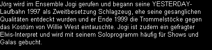 Jrg wird im Ensemble Jogi gerufen und begann seine YESTERDAY-
Laufbahn 1997 als Zweitbesetzung Schlagzeug, ehe seine gesanglichen
Qualitten entdeckt wurden und er Ende 1999 die Trommelstcke gegen
das Kostm von Willie West eintauschte. Jogi ist zudem ein gefragter
Elvis-Interpret und wird mit seinem Soloprogramm hufig fr Shows und
Galas gebucht.