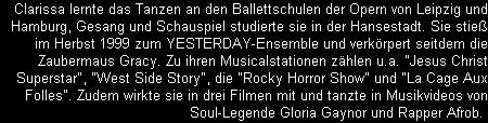 Clarissa lernte das Tanzen an den Ballettschulen der Opern von Leipzig und
Hamburg, Gesang und Schauspiel studierte sie in der Hansestadt. Sie stie
im Herbst 1999 zum YESTERDAY-Ensemble und verkrpert seitdem die
Zaubermaus Gracy. Zu ihren Musicalstationen zhlen u.a. 