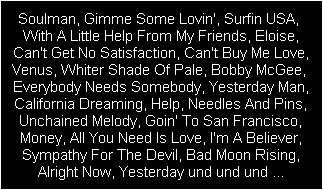 Soulman, Gimme Some Lovin', Surfin USA, 
With A Little Help From My Friends, Eloise,
Can't Get No Satisfaction, Can't Buy Me Love,
Venus, Whiter Shade Of Pale, Bobby McGee, 
Everybody Needs Somebody, Yesterday Man,
California Dreaming, Help, Needles And Pins,
Unchained Melody, Goin' To San Francisco,
Money, All You Need Is Love, I'm A Believer,
Sympathy For The Devil, Bad Moon Rising,
Alright Now, Yesterday und und und ...