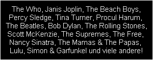 The Who, Janis Joplin, The Beach Boys,
Percy Sledge, Tina Turner, Procul Harum, 
The Beatles, Bob Dylan, The Rolling Stones,
Scott McKenzie, The Supremes, The Free, 
Nancy Sinatra, The Mamas & The Papas, 
Lulu, Simon & Garfunkel und viele andere!