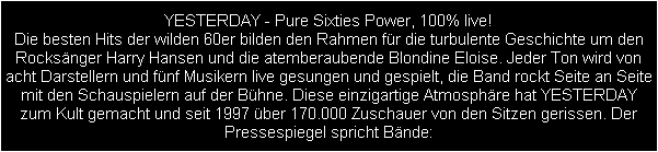 YESTERDAY - Pure Sixties Power, 100% live!
Die besten Hits der wilden 60er bilden den Rahmen fr die turbulente Geschichte um den
Rocksnger Harry Hansen und die atemberaubende Blondine Eloise. Jeder Ton wird von
acht Darstellern und fnf Musikern live gesungen und gespielt, die Band rockt Seite an Seite
mit den Schauspielern auf der Bhne. Diese einzigartige Atmosphre hat YESTERDAY
zum Kult gemacht und seit 1997 ber 170.000 Zuschauer von den Sitzen gerissen. Der
Pressespiegel spricht Bnde: