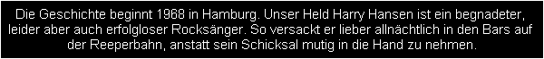 Die Geschichte beginnt 1968 in Hamburg. Unser Held Harry Hansen ist ein begnadeter, 
leider aber auch erfolgloser Rocksnger. So versackt er lieber allnchtlich in den Bars auf 
der Reeperbahn, anstatt sein Schicksal mutig in die Hand zu nehmen.