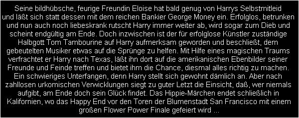 Seine bildhbsche, feurige Freundin Eloise hat bald genug von Harrys Selbstmitleid 
und lt sich statt dessen mit dem reichen Bankier George Money ein. Erfolglos, betrunken 
und nun auch noch liebeskrank rutscht Harry immer weiter ab, wird sogar zum Dieb und 
scheint endgltig am Ende. Doch inzwischen ist der fr erfolglose Knstler zustndige 
Halbgott Tom Tambourine auf Harry aufmerksam geworden und beschliet, dem 
gebeutelten Musiker etwas auf die Sprnge zu helfen. Mit Hilfe eines magischen Traums 
verfrachtet er Harry nach Texas, lt ihn dort auf die amerikanischen Ebenbilder seiner 
Freunde und Feinde treffen und bietet ihm die Chance, diesmal alles richtig zu machen. 
Ein schwieriges Unterfangen, denn Harry stellt sich gewohnt dmlich an. Aber nach 
zahllosen urkomischen Verwicklungen siegt zu guter Letzt die Einsicht, da, wer niemals 
aufgibt, am Ende doch sein Glck findet. Das Hippie-Mrchen endet schlielich in 
Kalifornien, wo das Happy End vor den Toren der Blumenstadt San Francisco mit einem
groen Flower Power Finale gefeiert wird ...