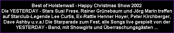 Best of Holstenwall - Happy Christmas Show 2002
Die YESTERDAY - Stars Susi Frese, Rainer Grnebaum und Jrg Marin treffen
auf Starclub-Legende Lee Curtis, Ex-Rattle Henner Hoyer, Peter Kirchberger,
Dave Ashby u.v.a.! Die Starparade zum Fest, alle Songs live gespielt von der
YESTERDAY - Band, mit Showgirls und berraschungsgsten ...